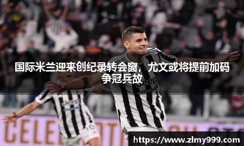 国际米兰迎来创纪录转会窗，尤文或将提前加码争冠兵故
