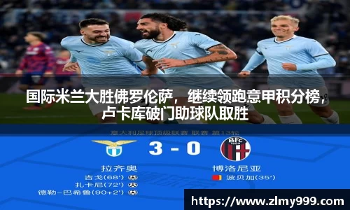 国际米兰大胜佛罗伦萨，继续领跑意甲积分榜，卢卡库破门助球队取胜