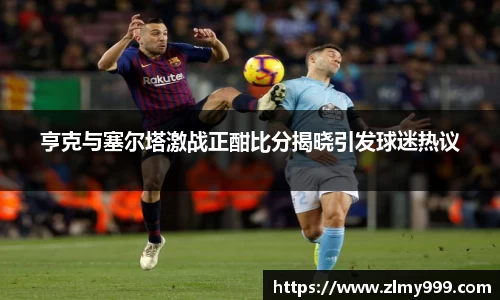 亨克与塞尔塔激战正酣比分揭晓引发球迷热议