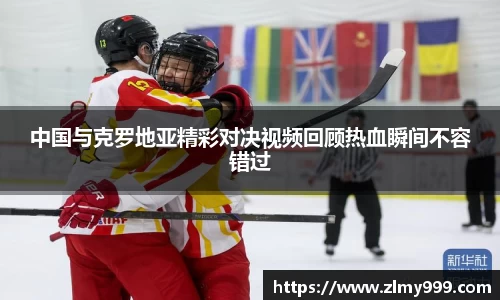 中国与克罗地亚精彩对决视频回顾热血瞬间不容错过